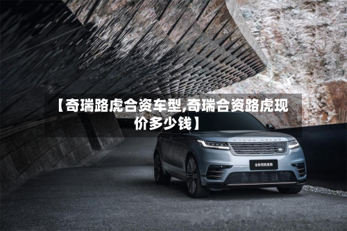 【奇瑞路虎合资车型,奇瑞合资路虎现价多少钱】