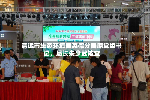 清远市生态环境局英德分局原党组书记、局长朱少武被查-第2张图片