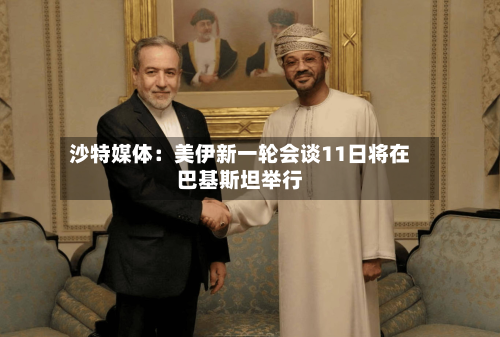 沙特媒体：美伊新一轮会谈11日将在巴基斯坦举行