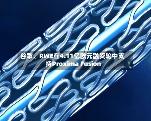 谷歌、RWE在4.11亿欧元融资轮中支持Proxima Fusion-第2张图片