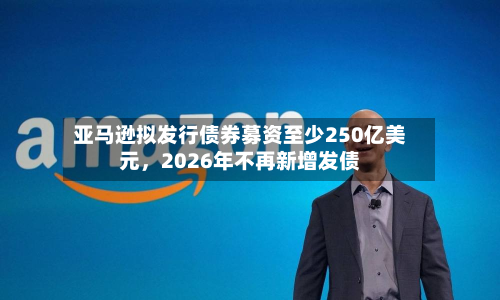 亚马逊拟发行债券募资至少250亿美元，2026年不再新增发债-第3张图片