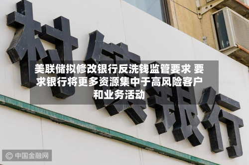 美联储拟修改银行反洗钱监管要求 要求银行将更多资源集中于高风险客户和业务活动