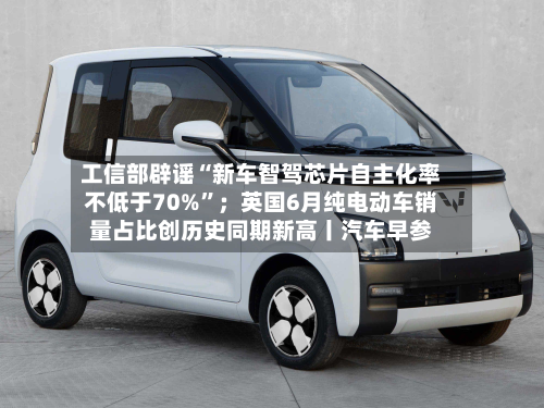 工信部辟谣“新车智驾芯片自主化率不低于70%”；英国6月纯电动车销量占比创历史同期新高丨汽车早参-第2张图片