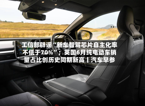工信部辟谣“新车智驾芯片自主化率不低于70%”；英国6月纯电动车销量占比创历史同期新高丨汽车早参-第3张图片