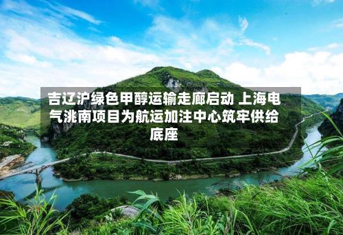 吉辽沪绿色甲醇运输走廊启动 上海电气洮南项目为航运加注中心筑牢供给底座-第2张图片