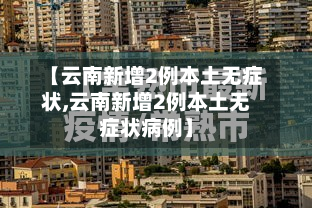 【云南新增2例本土无症状,云南新增2例本土无症状病例】