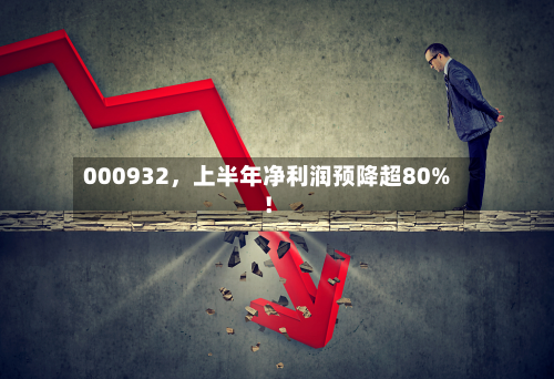 000932,上半年净利润预降超80%!
