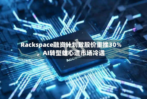 Rackspace融资计划致股价重挫30%	，AI转型雄心遭市场冷遇-第3张图片