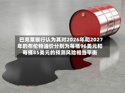巴克莱银行认为其对2026年和2027年的布伦特油价分别为每桶96美元和每桶85美元的预测风险相当平衡