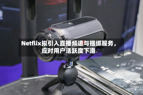 Netflix拟引入直播频道与捆绑服务，应对用户活跃度下滑-第2张图片