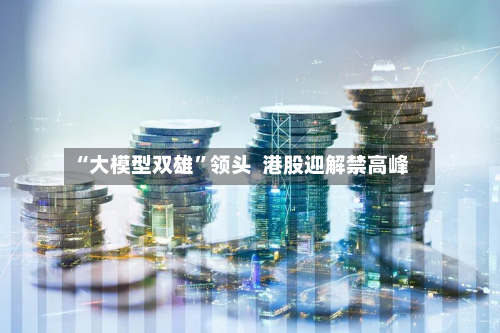 “大模型双雄”领头  港股迎解禁高峰