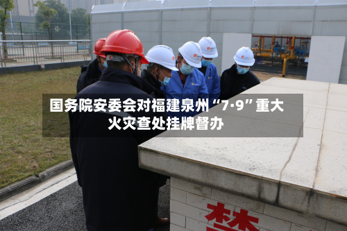 国务院安委会对福建泉州“7·9”重大火灾查处挂牌督办-第2张图片
