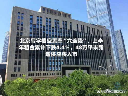北京写字楼空置率“六连降”	，上半年租金累计下跌4.4％，48万平米新增供应将入市-第2张图片