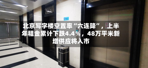北京写字楼空置率“六连降”，上半年租金累计下跌4.4％，48万平米新增供应将入市-第3张图片