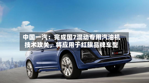 中国一汽：完成国7混动专用汽油机技术攻关，将应用于红旗品牌车型-第2张图片