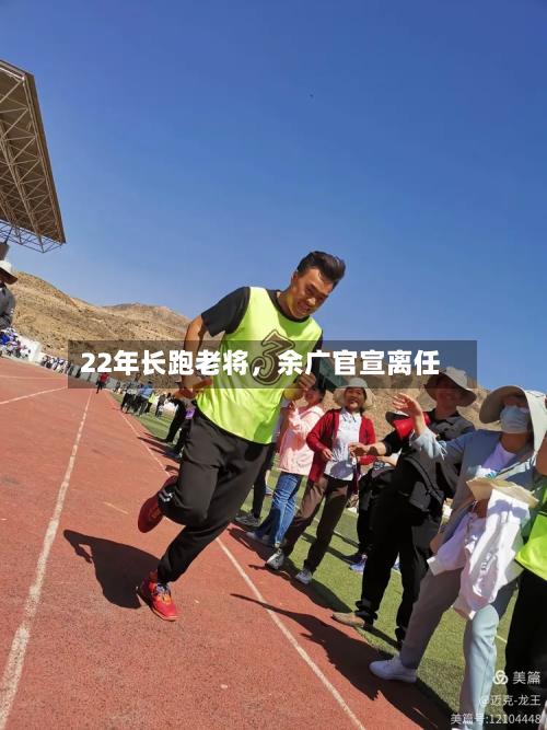 22年长跑老将	，余广官宣离任-第2张图片