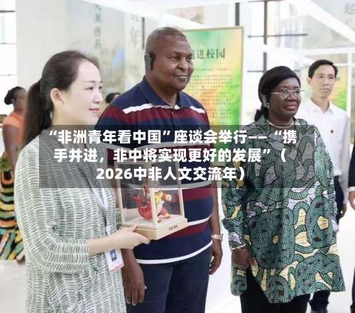 “非洲青年看中国	”座谈会举行—— “携手并进，非中将实现更好的发展”（2026中非人文交流年）-第2张图片