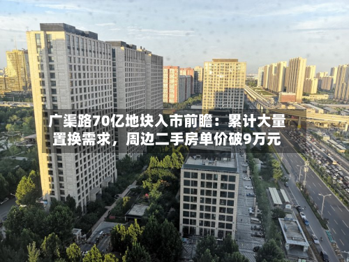 广渠路70亿地块入市前瞻：累计大量置换需求	，周边二手房单价破9万元-第2张图片