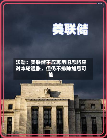 沃勒：美联储不应再用旧思路应对本轮通胀	，但仍不排除加息可能-第1张图片