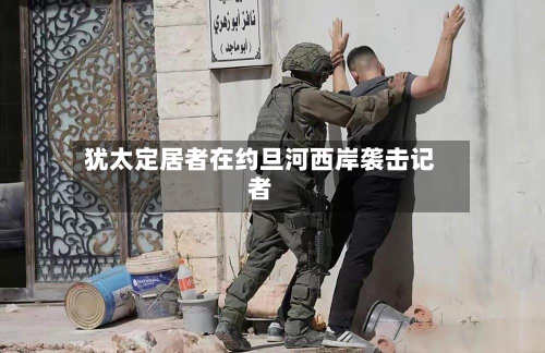 犹太定居者在约旦河西岸袭击记者-第2张图片
