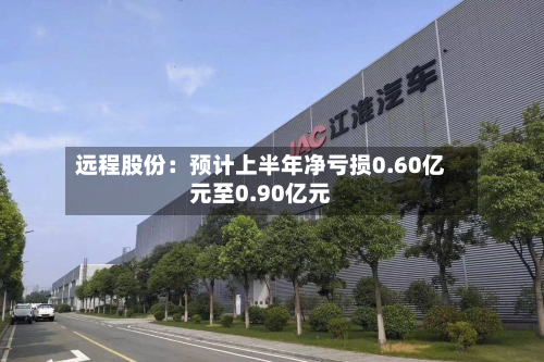 远程股份:预计上半年净亏损0.60亿元至0.90亿元