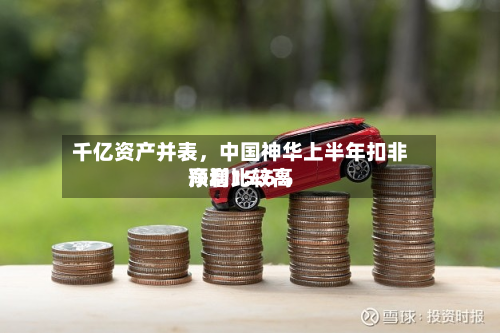 千亿资产并表,中国神华上半年扣非净利比较高
预增15.6%