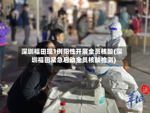 深圳福田现1例阳性开展全员核酸(深圳福田紧急启动全员核酸检测)