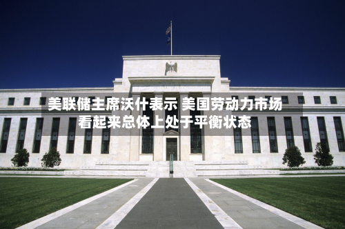 美联储主席沃什表示 美国劳动力市场看起来总体上处于平衡状态