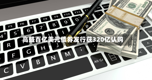 高盛百亿美元债券发行获320亿认购