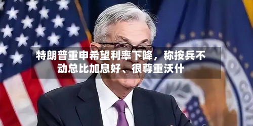 特朗普重申希望利率下降，称按兵不动总比加息好	、很尊重沃什-第2张图片