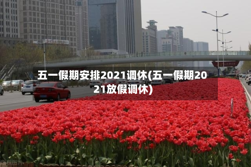 五一假期安排2021调休(五一假期2021放假调休)