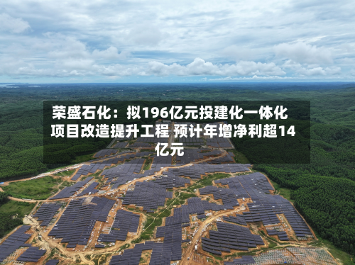 荣盛石化：拟196亿元投建化一体化项目改造提升工程 预计年增净利超14亿元-第2张图片