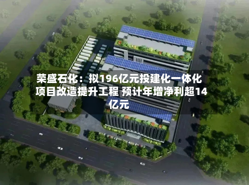 荣盛石化：拟196亿元投建化一体化项目改造提升工程 预计年增净利超14亿元-第1张图片