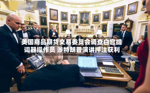 美国商品期货交易委员会调查白宫提词器操作员 涉特朗普演讲押注获利-第1张图片