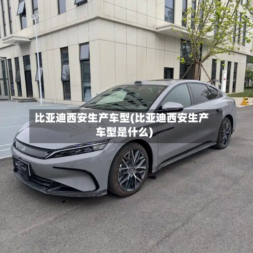 比亚迪西安生产车型(比亚迪西安生产车型是什么)