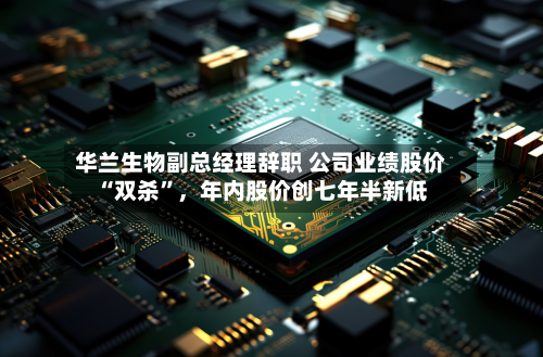 华兰生物副总经理辞职 公司业绩股价“双杀”，年内股价创七年半新低-第3张图片
