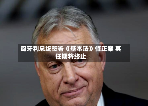 匈牙利总统签署《基本法》修正案 其任期将终止-第3张图片