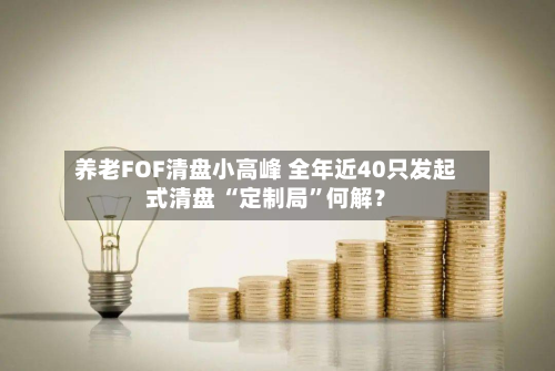 养老FOF清盘小高峰 全年近40只发起式清盘 “定制局	”何解？-第2张图片