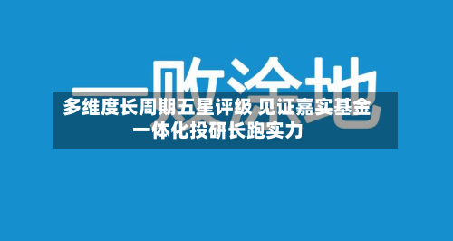 多维度长周期五星评级 见证嘉实基金一体化投研长跑实力