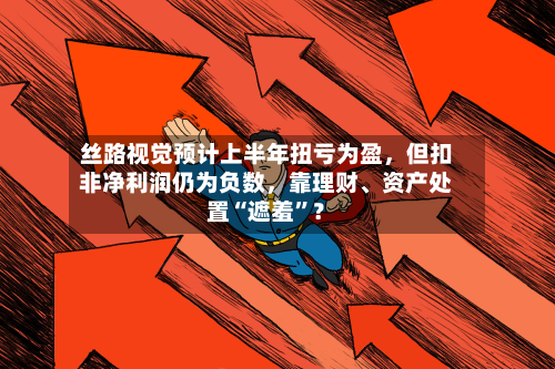 丝路视觉预计上半年扭亏为盈，但扣非净利润仍为负数，靠理财、资产处置“遮羞”？