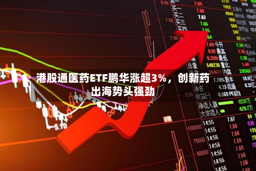 港股通医药ETF鹏华涨超3%	，创新药出海势头强劲-第2张图片