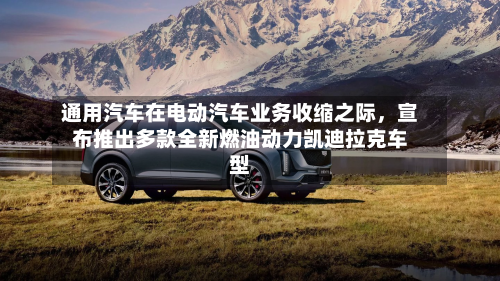 通用汽车在电动汽车业务收缩之际，宣布推出多款全新燃油动力凯迪拉克车型