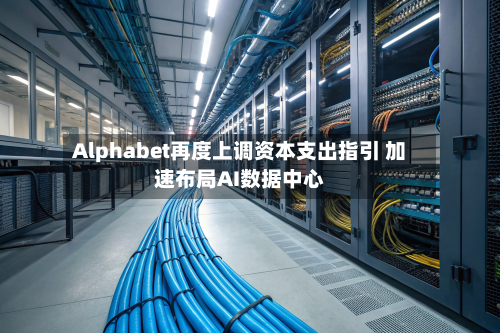 Alphabet再度上调资本支出指引 加速布局AI数据中心