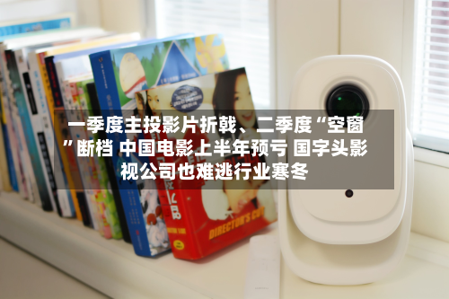 一季度主投影片折戟、二季度“空窗”断档 中国电影上半年预亏 国字头影视公司也难逃行业寒冬-第2张图片
