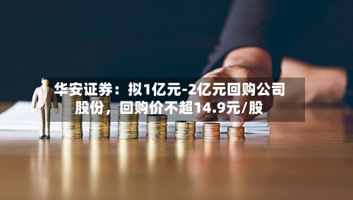 华安证券：拟1亿元-2亿元回购公司股份，回购价不超14.9元/股-第2张图片
