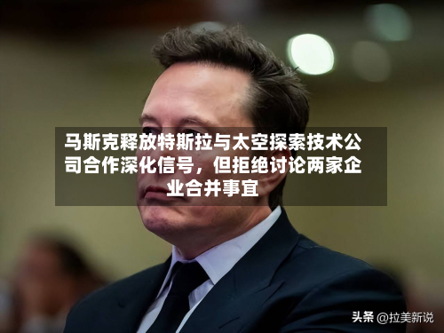 马斯克释放特斯拉与太空探索技术公司合作深化信号，但拒绝讨论两家企业合并事宜-第3张图片