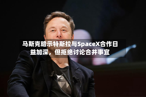 马斯克暗示特斯拉与SpaceX合作日益加深	，但拒绝讨论合并事宜-第3张图片