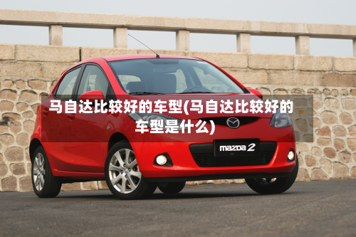 马自达比较好的车型(马自达比较好的车型是什么)