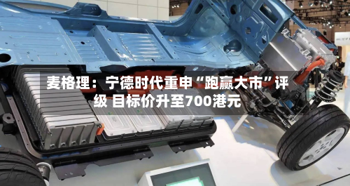 麦格理：宁德时代重申“跑赢大市”评级 目标价升至700港元-第1张图片