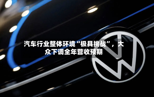汽车行业整体环境“极具挑战”，大众下调全年营收预期